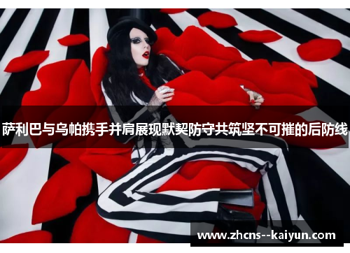 萨利巴与乌帕携手并肩展现默契防守共筑坚不可摧的后防线