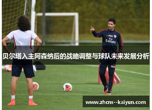 贝尔塔入主阿森纳后的战略调整与球队未来发展分析
