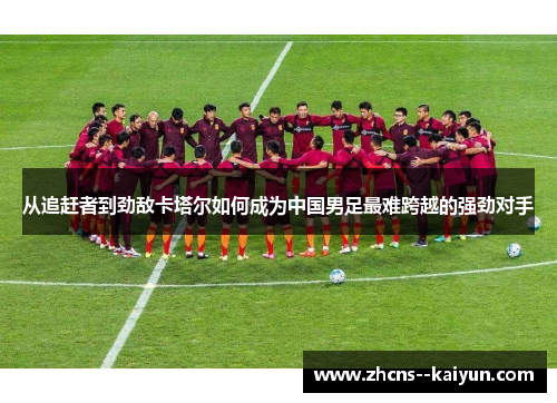 从追赶者到劲敌卡塔尔如何成为中国男足最难跨越的强劲对手