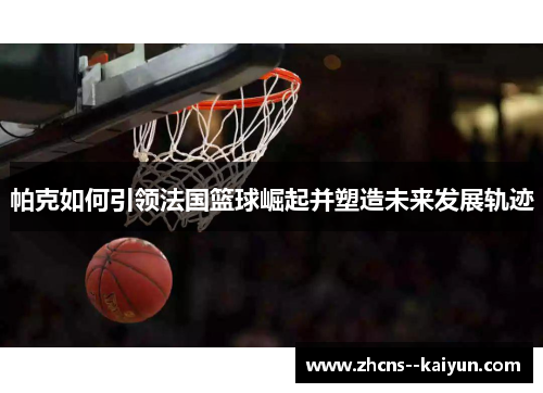 帕克如何引领法国篮球崛起并塑造未来发展轨迹