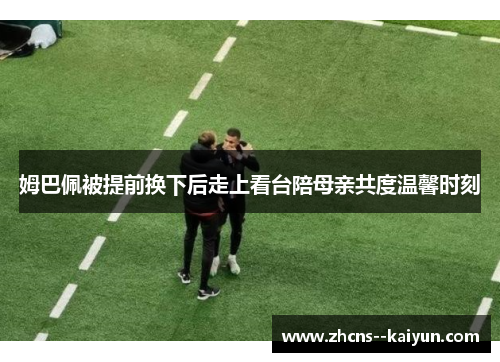 姆巴佩被提前换下后走上看台陪母亲共度温馨时刻