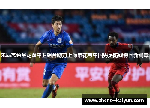 朱辰杰蒋圣龙双中卫组合助力上海申花与中国男足防线稳固新篇章